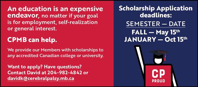 An education is an expensive endeavor, no matter if your goal is for employment, self-realization or general interest. CPMB can help. We provide our Members with scholarships to any accredited Canadian college or university. Want to apply? Have questions? Contact David at 204-982-4842 or davidk@cerebralpalsy.mb.ca Scholarship Application deadlines: May 15th for Fall Semester and October 15th for January Semester. IMAGE: Graphic of CPMB CP Proud mascot wearing graduation cap.