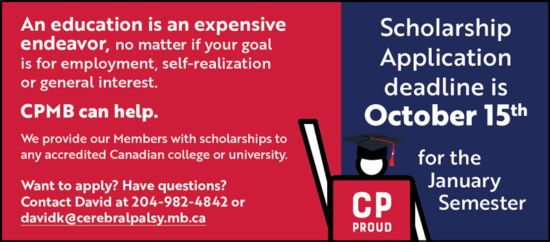 An education is an expensive endeavor, no matter if your goal is for employment, self-realization or general interest. CPMB can help. We provide our Members with scholarships to any accredited Canadian college or university. Want to apply? Have questions? Contact David at 204-982-4842 or davidk@cerebralpalsy.mb.ca Scholarship Application deadline is October 15th for the January Semester. IMAGE: Graphic of CPMB CP Proud mascot wearing graduation cap.
