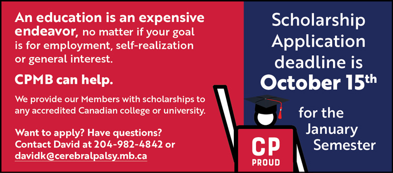 An education is an expensive endeavor, no matter if your goal is for employment, self-realization or general interest. CPMB can help. We provide our Members with scholarships to any accredited Canadian college or university. Want to apply? Have questions? Contact David at 204-982-4842 or davidk@cerebralpalsy.mb.ca Scholarship Application deadline is October 15th for the January Semester. IMAGE: Graphic of CPMB CP Proud mascot wearing graduation cap.